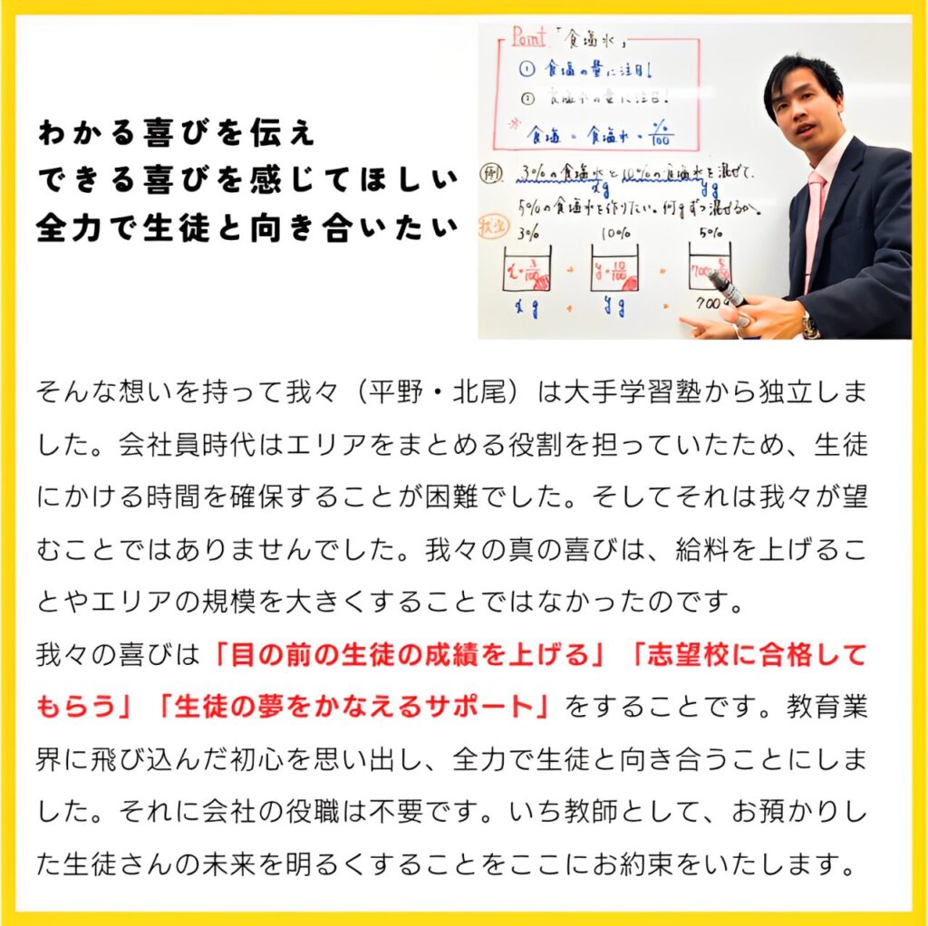 「わかる喜びを伝え、できる喜びを感じてほしい」「全力で生徒と向き合いたい」
そんな想いを持って我々は大手学習塾から独立しました。会社員時代はエリアをまとめる役割を担っていたため、生徒にかける時間を確保することが困難でした。そしてそれは我々が望むことではありませんでした。我々の真の喜びは、給料を上げることやエリアの規模を大きくすることではなかったのです。我々の喜びは「目の前の生徒の成績を上げる」「志望校に合格してもらう」「生徒の夢をかなえるサポート」をすることです。教育業界に飛び込んだ初心を思い出し、全力で生徒と向き合うことにしました。それに会社の役職は不要です。いち教師として、お預かりした生徒さんの未来を明るくすることをここにお約束をいたします。
